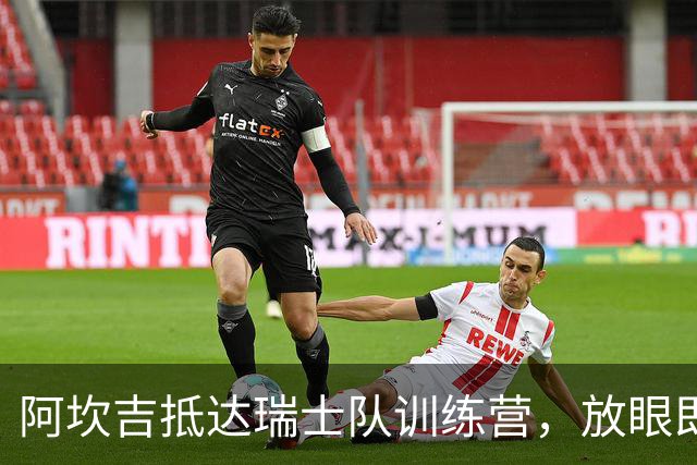 阿坎吉抵达瑞士队训练营，放眼即将到来的比赛